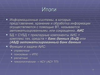 Итоги  Информационные системы , в которых представление, хранение и обработка информации осуществляются с помощью ВТ, называются  автоматизированными , или сокращенно,  АИС БД + СУБД + прикладные компоненты АИС + комплекс тех. средств =  банк данных (БнД)  или  (АБД)  а втоматизированный банк данных Функции и задачи АИС: справочные поисковые    ИПС расчетные технологические    АСУ (АСУ ТП) 