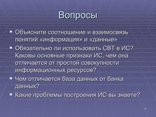 Вопросы Объясните соотношение и взаимосвязь понятий «информация» и «данные» Обязательно ли использовать СВТ в ИС ?  Каковы основные признаки ИС, чем она отличается от простой совокупности информационных ресурсов ? Чем отличается база данных от банка данных ? Какие проблемы построения ИС вы знаете ? 