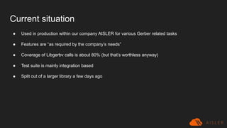 Current situation
● Used in production within our company AISLER for various Gerber related tasks
● Features are “as required by the company’s needs”
● Coverage of Libgerbv calls is about 80% (but that’s worthless anyway)
● Test suite is mainly integration based
● Split out of a larger library a few days ago
 