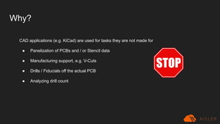 Why?
CAD applications (e.g. KiCad) are used for tasks they are not made for
● Panelization of PCBs and / or Stencil data
● Manufacturing support, e.g. V-Cuts
● Drills / Fiducials off the actual PCB
● Analyzing drill count
 