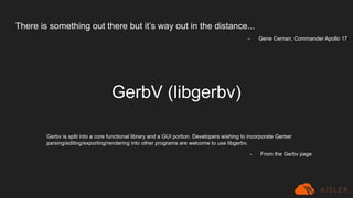 There is something out there but it’s way out in the distance...
GerbV (libgerbv)
Gerbv is split into a core functional library and a GUI portion. Developers wishing to incorporate Gerber
parsing/editing/exporting/rendering into other programs are welcome to use libgerbv.
- From the Gerbv page
- Gene Cernan, Commander Apollo 17
 