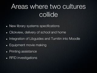 Areas where two cultures
         collide
New library systems specifications
Clickview, delivery of school and home
Integration of Libguides and Turnitin into Moodle
Equipment movie making
Printing assistance
RFID investigations
 