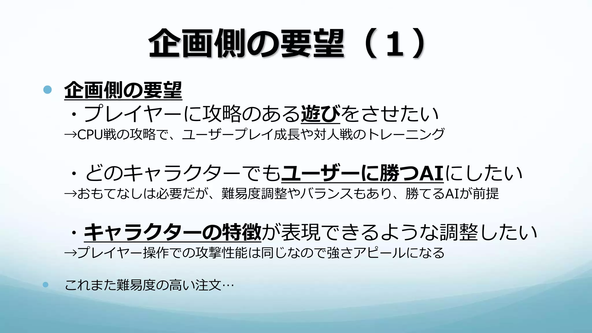 企画側の要望（１）
 企画側の要望
・プレイヤーに攻略のある遊びをさせたい
→CPU戦の攻略で、ユーザープレイ成長や対人戦のトレーニング
・どのキャラクターでもユーザーに勝つAIにしたい
→おもてなしは必要だが、難易度調整やバランスもあり、勝てるAIが前提
・キャラクターの特徴が表現できるような調整したい
→プレイヤー操作での攻撃性能は同じなので強さアピールになる
 これまた難易度の高い注文…
 