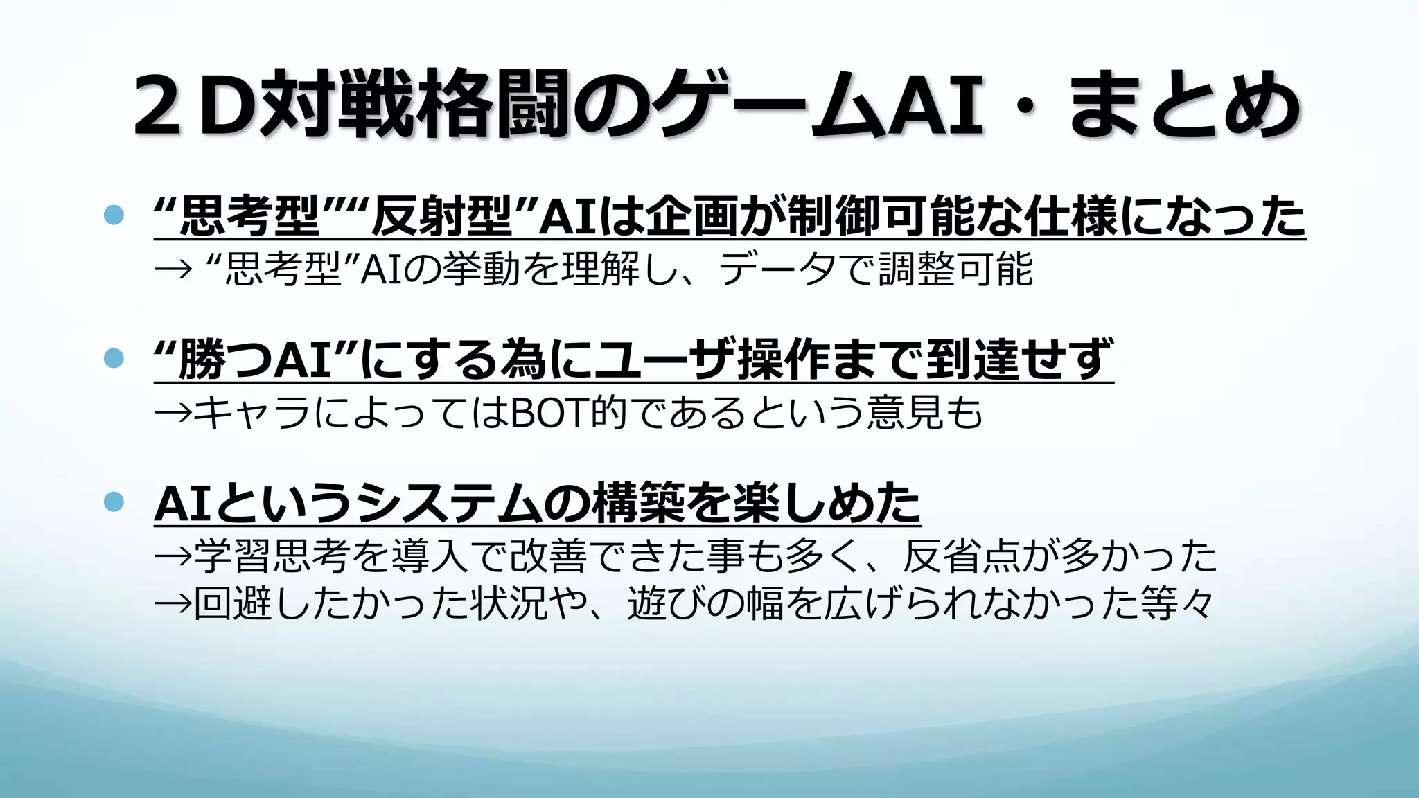 ２D対戦格闘のゲームAI・まとめ
 “思考型”“反射型”AIは企画が制御可能な仕様になった
→ “思考型”AIの挙動を理解し、データで調整可能
 “勝つAI”にする為にユーザ操作まで到達せず
→キャラによってはBOT的であるという意見も
 AIというシステムの構築を楽しめた
→学習思考を導入で改善できた事も多く、反省点が多かった
→回避したかった状況や、遊びの幅を広げられなかった等々
 