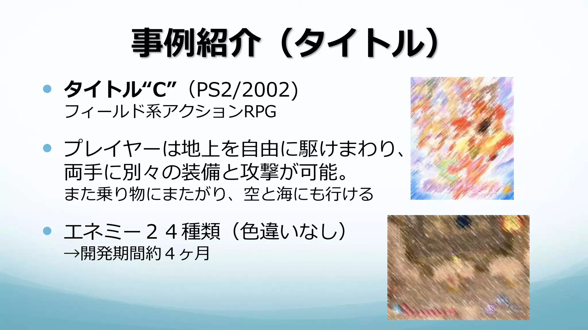 事例紹介（タイトル）
 タイトル“C”（PS2/2002)
フィールド系アクションRPG
 プレイヤーは地上を自由に駆けまわり、
両手に別々の装備と攻撃が可能。
また乗り物にまたがり、空と海にも行ける
 エネミー２４種類（色違いなし）
→開発期間約４ヶ月
 