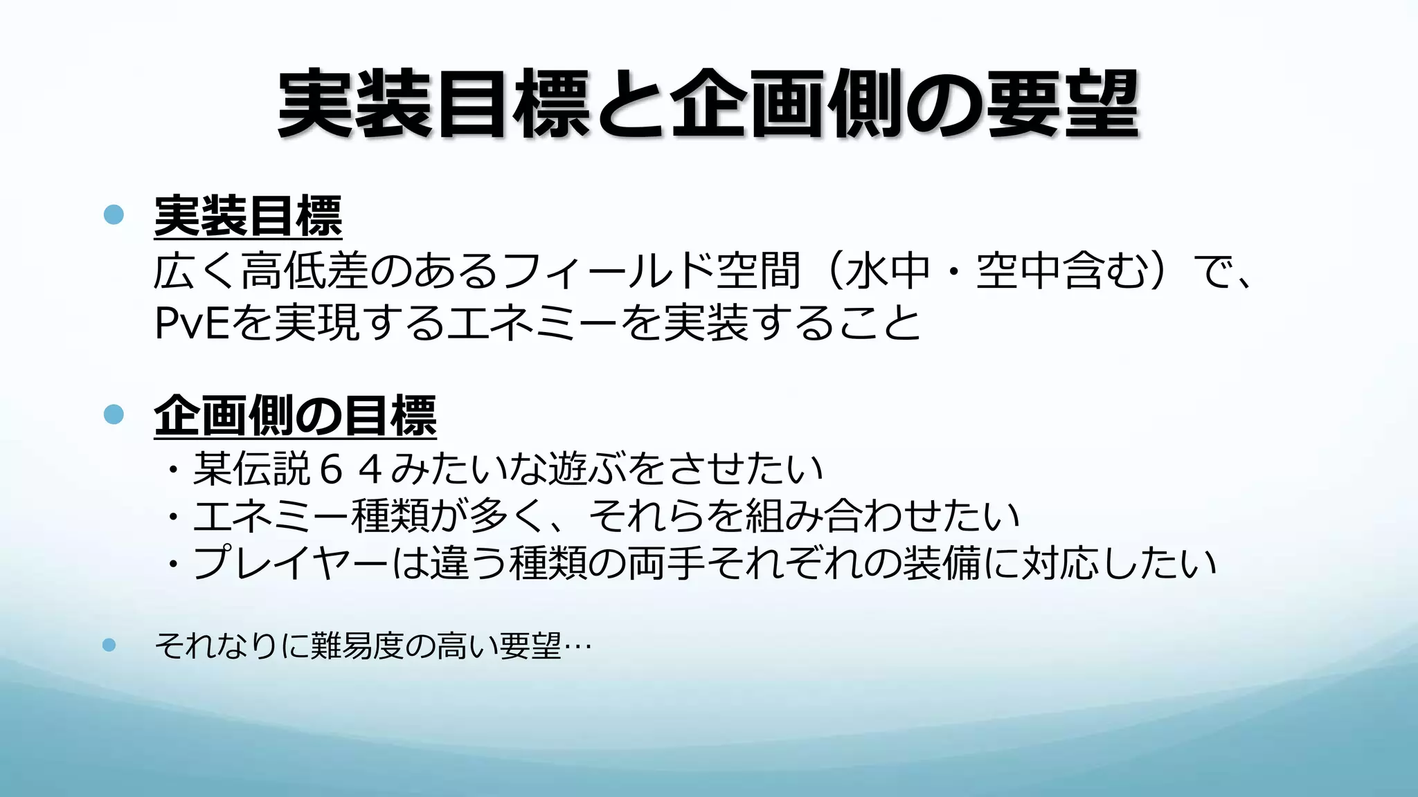 実装目標と企画側の要望
 実装目標
広く高低差のあるフィールド空間（水中・空中含む）で、
PvEを実現するエネミーを実装すること
 企画側の目標
・某伝説６４みたいな遊ぶをさせたい
・エネミー種類が多く、それらを組み合わせたい
・プレイヤーは違う種類の両手それぞれの装備に対応したい
 それなりに難易度の高い要望…
 
