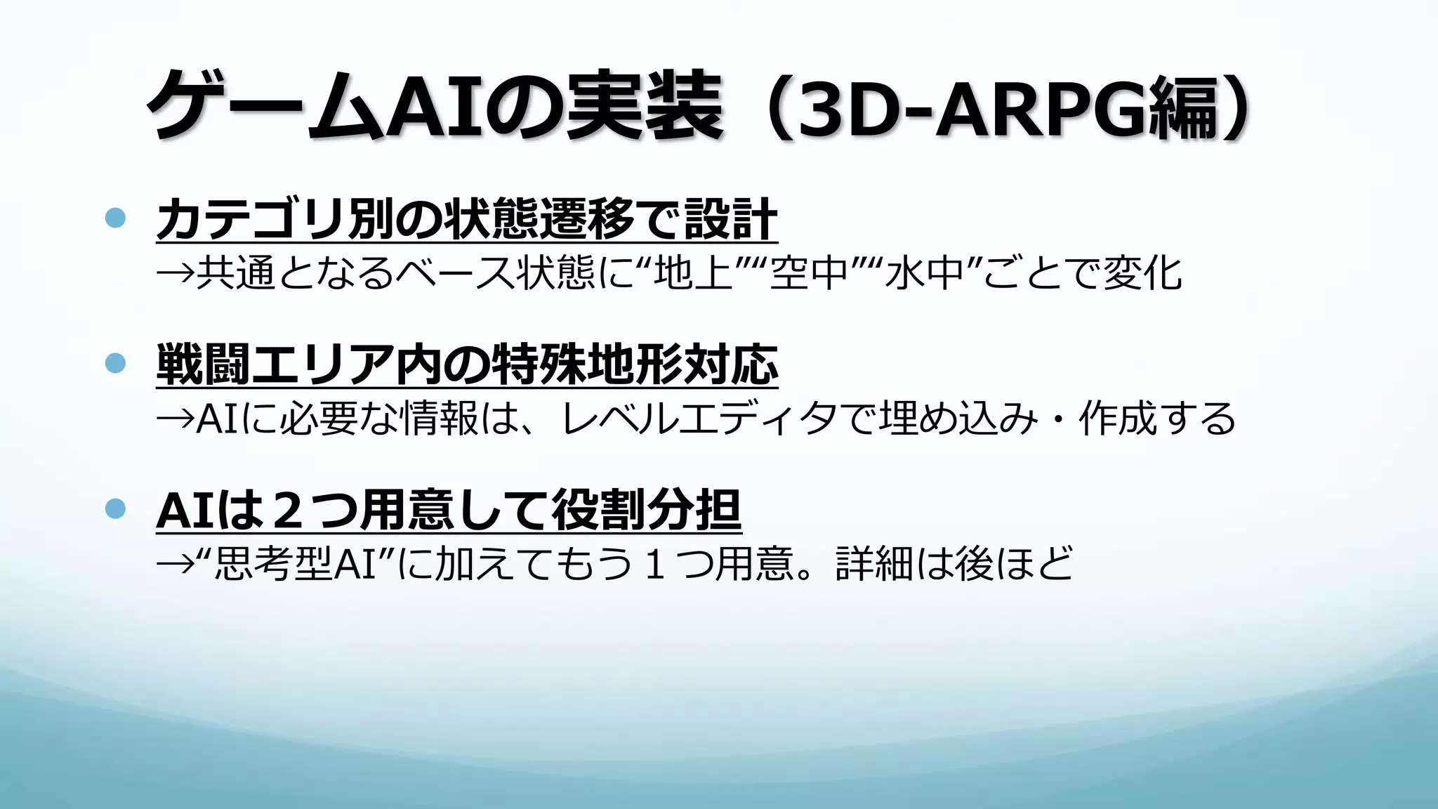 ゲームAIの実装（3D-ARPG編）
 カテゴリ別の状態遷移で設計
→共通となるベース状態に“地上”“空中”“水中”ごとで変化
 戦闘エリア内の特殊地形対応
→AIに必要な情報は、レベルエディタで埋め込み・作成する
 AIは２つ用意して役割分担
→“思考型AI”に加えてもう１つ用意。詳細は後ほど
 