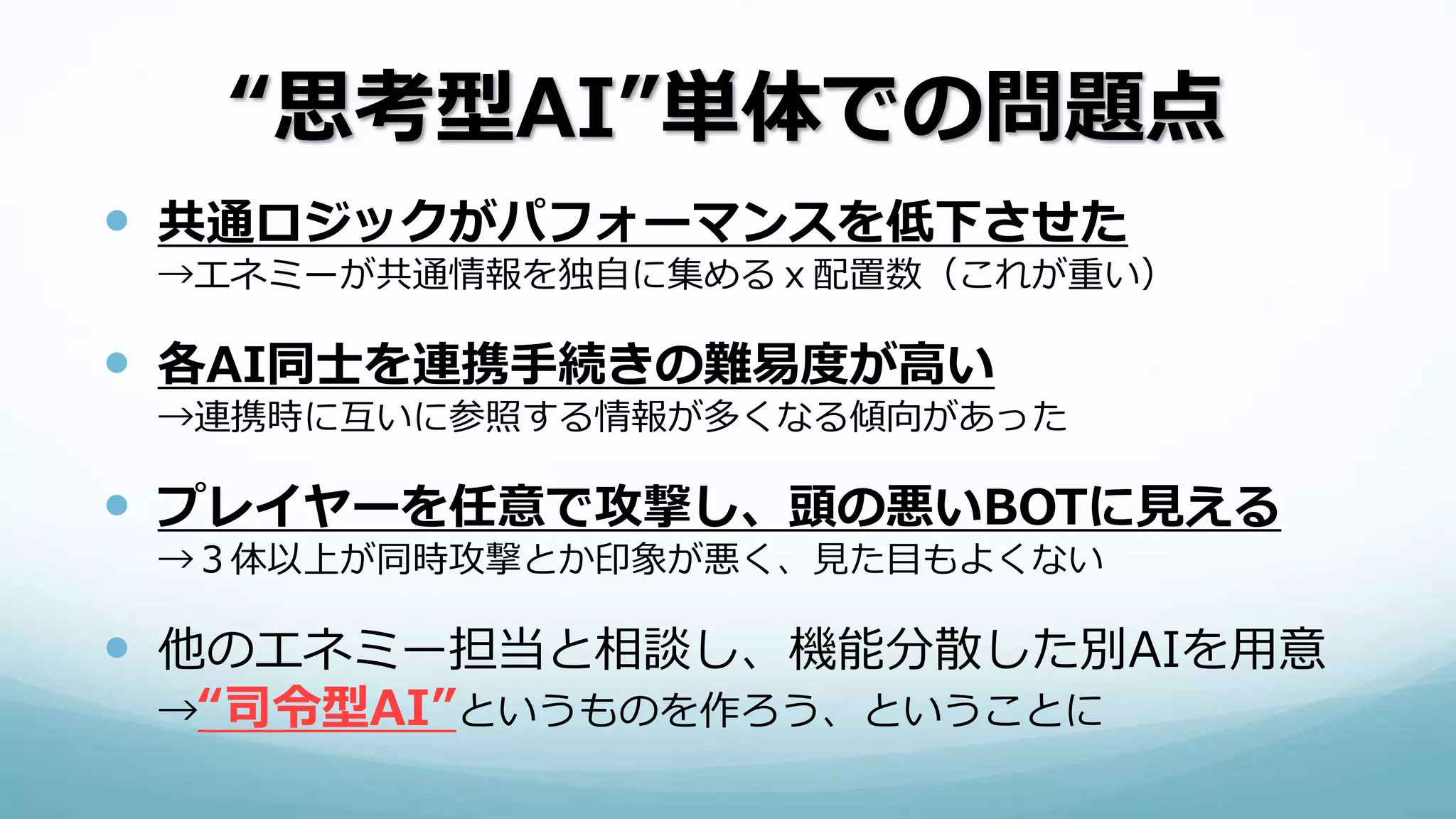 “思考型AI”単体での問題点
 共通ロジックがパフォーマンスを低下させた
→エネミーが共通情報を独自に集めるｘ配置数（これが重い）
 各AI同士を連携手続きの難易度が高い
→連携時に互いに参照する情報が多くなる傾向があった
 プレイヤーを任意で攻撃し、頭の悪いBOTに見える
→３体以上が同時攻撃とか印象が悪く、見た目もよくない
 他のエネミー担当と相談し、機能分散した別AIを用意
→“司令型AI”というものを作ろう、ということに
 