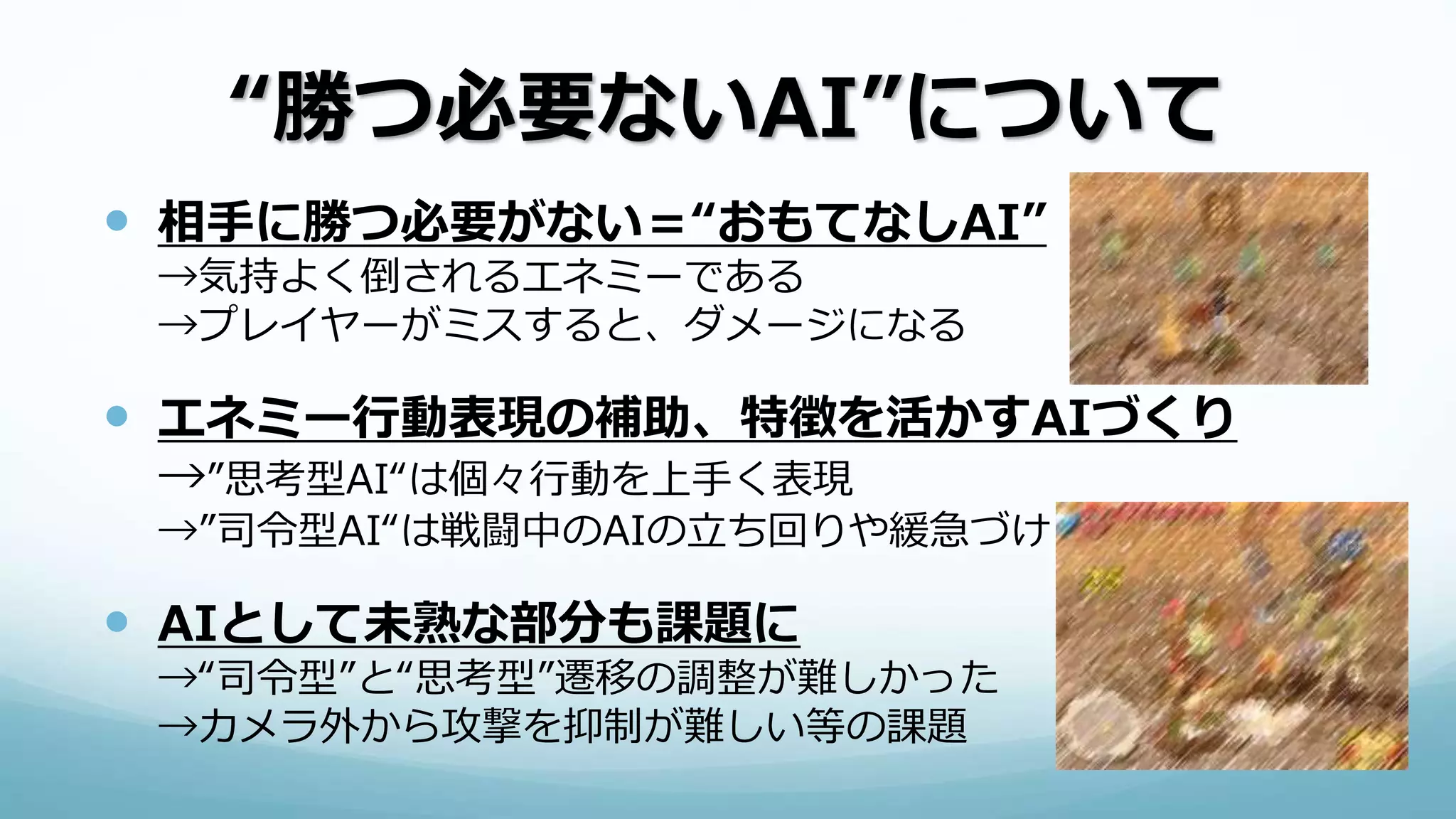 “勝つ必要ないAI”について
 相手に勝つ必要がない＝“おもてなしAI”
→気持よく倒されるエネミーである
→プレイヤーがミスすると、ダメージになる
 エネミー行動表現の補助、特徴を活かすAIづくり
→”思考型AI“は個々行動を上手く表現
→”司令型AI“は戦闘中のAIの立ち回りや緩急づけ
 AIとして未熟な部分も課題に
→“司令型”と“思考型”遷移の調整が難しかった
→カメラ外から攻撃を抑制が難しい等の課題
 