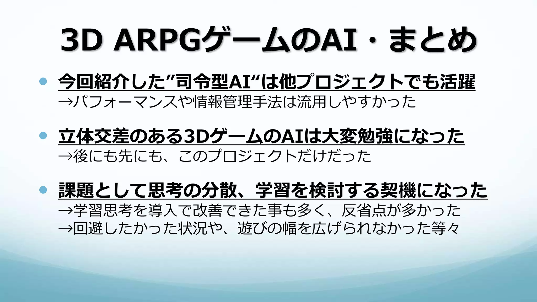 3D ARPGゲームのAI・まとめ
 今回紹介した”司令型AI“は他プロジェクトでも活躍
→パフォーマンスや情報管理手法は流用しやすかった
 立体交差のある3DゲームのAIは大変勉強になった
→後にも先にも、このプロジェクトだけだった
 課題として思考の分散、学習を検討する契機になった
→学習思考を導入で改善できた事も多く、反省点が多かった
→回避したかった状況や、遊びの幅を広げられなかった等々
 