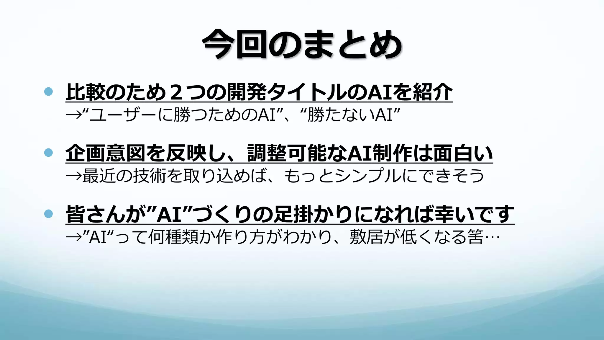 今回のまとめ
 比較のため２つの開発タイトルのAIを紹介
→“ユーザーに勝つためのAI”、“勝たないAI”
 企画意図を反映し、調整可能なAI制作は面白い
→最近の技術を取り込めば、もっとシンプルにできそう
 皆さんが”AI”づくりの足掛かりになれば幸いです
→”AI“って何種類か作り方がわかり、敷居が低くなる筈…
 