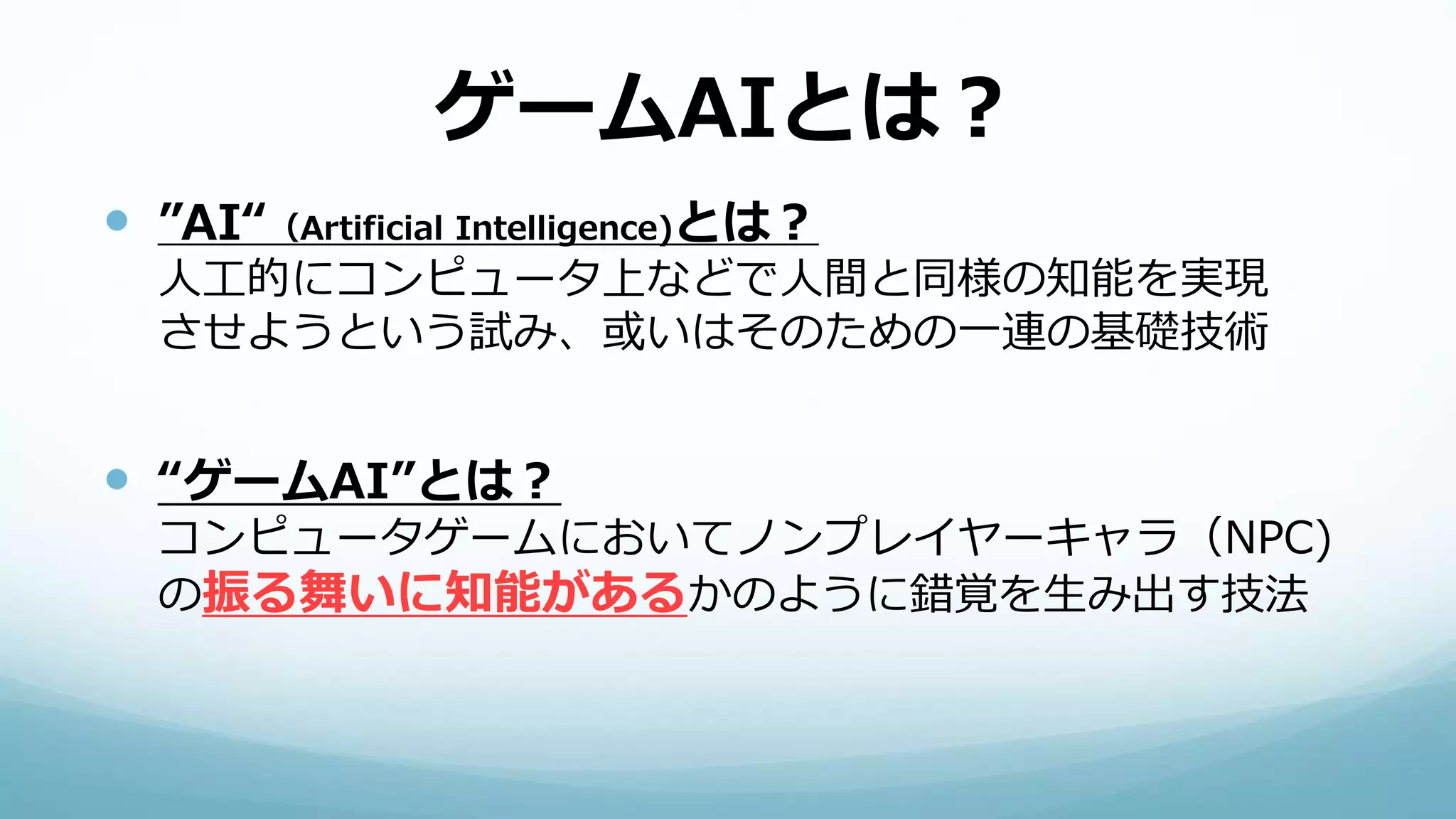 ゲームAIとは？
 ”AI“（Artificial Intelligence)とは？
人工的にコンピュータ上などで人間と同様の知能を実現
させようという試み、或いはそのための一連の基礎技術
 “ゲームAI”とは？
コンピュータゲームにおいてノンプレイヤーキャラ（NPC)
の振る舞いに知能があるかのように錯覚を生み出す技法
 