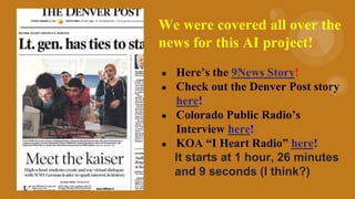 We were covered all over the
news for this AI project!
● Here’s the 9News Story!
● Check out the Denver Post story
here!
● Colorado Public Radio’s
Interview here!
● KOA “I Heart Radio” here!
It starts at 1 hour, 26 minutes
and 9 seconds (I think?)
 