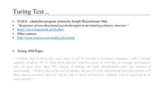Turing Test ..
▪ ELIZA – chatterbot program written by Joseph Weizenbaum 1966.
▪ “Responses of non-directional psychotherapist in an initial psychiatric interview”
▪ https://www.masswerk.at/elizabot/
▪ Other sources:
▪ http://www.med-ai.com/models/eliza.html
▪ Turing 1950 Paper:
“ I believe that in about fifty years time, it will be possible to program computers, with a storage
capacity of about 109, to make them play the imitation game so well that an average interrogator
will not have more than 70% chance of making the right identification after five minutes of
questioning .. I believe that at the end of century, the use of words and general educated opinion will
have altered so much, that one will be able to speak of machines thinking without expecting to be
contradicted. ”
 