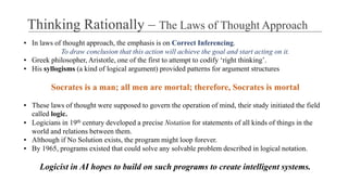 ▪ In laws of thought approach, the emphasis is on Correct Inferencing.
To draw conclusion that this action will achieve the goal and start acting on it.
▪ Greek philosopher, Aristotle, one of the first to attempt to codify ‘right thinking’.
▪ His syllogisms (a kind of logical argument) provided patterns for argument structures
Socrates is a man; all men are mortal; therefore, Socrates is mortal
▪ These laws of thought were supposed to govern the operation of mind, their study initiated the field
called logic.
▪ Logicians in 19th century developed a precise Notation for statements of all kinds of things in the
world and relations between them.
▪ Although if No Solution exists, the program might loop forever.
▪ By 1965, programs existed that could solve any solvable problem described in logical notation.
Logicist in AI hopes to build on such programs to create intelligent systems.
Thinking Rationally – The Laws of Thought Approach
 