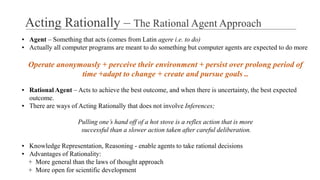 ▪ Agent – Something that acts (comes from Latin agere i.e. to do)
▪ Actually all computer programs are meant to do something but computer agents are expected to do more
Operate anonymously + perceive their environment + persist over prolong period of
time +adapt to change + create and pursue goals ..
▪ Rational Agent – Acts to achieve the best outcome, and when there is uncertainty, the best expected
outcome.
▪ There are ways of Acting Rationally that does not involve Inferences;
Pulling one’s hand off of a hot stove is a reflex action that is more
successful than a slower action taken after careful deliberation.
▪ Knowledge Representation, Reasoning - enable agents to take rational decisions
▪ Advantages of Rationality:
+ More general than the laws of thought approach
+ More open for scientific development
Acting Rationally – The Rational Agent Approach
 