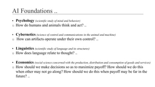 AI Foundations ..
▪ Psychology (scientific study of mind and behavior)
o How do humans and animals think and act? ..
▪ Cybernetics (science of control and communications in the animal and machine)
o How can artifacts operate under their own control? ..
▪ Linguistics (scientific study of language and its structures)
o How does language relate to thought? ..
▪ Economics (social science concerned with the production, distribution and consumption of goods and services)
o How should we make decisions so as to maximize payoff? How should we do this
when other may not go along? How should we do this when payoff may be far in the
future? ..
 