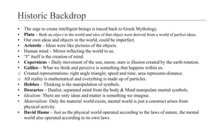 Historic Backdrop
▪ The urge to create intelligent beings is traced back to Greek Mythology.
▪ Plato – Both an object in the world and idea of that object were derived from a world of perfect ideas.
▪ Our own ideas and objects in the world, could be imperfect.
▪ Aristotle – Ideas were like pictures of the objects.
▪ Human mind – Mirror reflecting the world to us.
▪ “I” itself is the creation of mind.
▪ Copernicus – Daily movement of the sun, moon, stars is illusion created by the earth rotation.
▪ Galileo – What we think and perceive is something that happens within us.
o Created representations: right angle triangle; speed and time, area represents distance.
o All reality is mathematical and everything is made up of particles.
▪ Hobbes – Thinking is the manipulation of symbols.
▪ Descartes – Dualist, separated mind from the body & Mind manipulate mental symbols.
▪ Idealism: There are only ideas and matter is something we imagine.
▪ Materialism: Only the material world exists, mental world is just a construct arises from
physical activity.
▪ David Hume – Just as the physical world operated according to the laws of nature, the mental
world also operated according to its own laws.
 