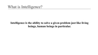 What is Intelligence?
Intelligence is the ability to solve a given problem just like living
beings, human beings in particular.
 