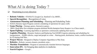 What AI is doing Today ?
❑ Penetrating in every direction
▪ Robotic Vehicles - STANLEY, Google Car, Stanford’s Car, BOSS ..
▪ Speech Recognition – Recognition of voice
▪ Autonomous Planning and Scheduling – Planning and Scheduling Tasks
o NASA’s Remote Agent Program controls scheduling of operations for space crafts
▪ Game Playing – Strategy games, Interactive games ..
o IBM’s Deep Blue first computer program defeated World champion Garry Kasprov in a Chess match ..
▪ Spam Fighting - Learning algorithms as spammers continuously updating their tactics.
▪ Logistics Planning - Dynamic Analysis and Replacing Tool (DART) logistics planning and scheduling for
transportation .. 50,000 vehicles, cargo and people at a time .. Starting point, destination, routes, conflict resolution
by US during Gulf War ..
▪ Project Maven - Designed to Deploy Computer Algorithms to War Zone.
▪ Robotics - Robotic vacuum cleaners, prosthetic arms ..
▪ Machine Translations - Program to automatically translate between languages.
▪ Innovation DX - for bringing data analytics to medicine.
▪ Search Engines – Google ..
..
 