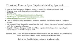 ▪ If we say the given program thinks like human .. it must be determined how humans think
▪ (Necessity to get inside the actual workings of human mind)
▪ THREE Ways:
✔ Introspection (catching our own thoughts as they go by)
✔ Psychological Experiments (observing a person in action)
✔ Brain Imaging (observing the brain in action)
▪ Once we have sufficiently precise theory of mind, it is possible to express the theory as a computer
program.
▪ If program’s I/O behavior matches human behavior, that is evidence that some of program’s mechanism
could also be operating in humans.
▪ Cognitive Science – Computer models from AI and experimental techniques from psychology to
construct precise and testable theory of mind.
Argument in the AI field that algorithm performs well on a certain task and, therefore, is a good model of
human performance. Modern authors separate the two kind of claims.
Both AI and Cognitive Science continue to fertalize each other
Thinking Humanly – Cognitive Modeling Approach
 