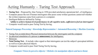 ▪ Turing Test – Proposed by Alan Turing in 1950 provided satisfactory operational def., of intelligence.
▪ Computer passes the test if human interrogator after poses some written questions cannot tell whether
the written responses came from a person or a computer.
▪ Intelligent Behavior defined by Turing:
‘ability to achieve human-level performance in all cognitive tasks, sufficient to fool an interrogator’
▪ Computer would need to pass Turing Test by having,
Natural Language Processing + Knowledge Representation + Automated Reasoning + Machine Learning
▪ Turing Test avoided direct Physical interaction between the interrogator and the computer
▪ As physical simulation of a person is unnecessary for intelligence.
▪ However:
▪ Total Turing Test – It include video signal so that interrogator can test the subject’s perceptual abilities
as well as to pass physical objects.
▪ Computer would need to pass Total Turing Test by having,
Computer Vision (to perceive objects) + Robotics (to manipulate objects and move them)
Acting Humanly – Turing Test Approach
 