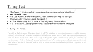 Turing Test
▪ Alan Turing (1950s) prescribed a test to determine whether a machine is intelligent !
▪ The Imitation Game
▪ Man (A), Woman (B) and Interrogator (C) who communicate only via messages.
▪ The interrogator (C) knows A and B as X and Y.
▪ (C) task is to correctly label X and Y as A or B byasking them questions.
▪ If (C) is bluffed by (A) or (B) as machines, we could say the machine is intelligent.
▪ Turing 1950 Paper:
“ I believe that in about fifty years time, it will be possible to program computers, with a storage
capacity of about 109, to make them play the imitation game so well that an average interrogator
will not have more than 70% chance of making the right identification after five minutes of
questioning .. I believe that at the end of century, the use of words and general educated opinion will
have altered so much, that one will be able to speak of machines thinking without expecting to be
contradicted. ”
 