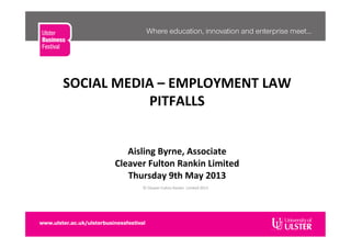 SOCIAL	
  MEDIA	
  –	
  EMPLOYMENT	
  LAW	
  PITFALLS	
  
	
  
	
  
	
  
	
  
Aisling	
  Byrne,	
  Associate	
  
Cleaver	
  Fulton	
  Rankin	
  Limited	
  	
  
	
  
	
  
©	
  Cleaver	
  Fulton	
  Rankin	
  	
  Limited	
  2013	
  
Thursday	
  9th	
  May	
  2013	
  
	
  
SOCIAL	
  MEDIA	
  –	
  EMPLOYMENT	
  LAW	
  
PITFALLS	
  
	
  
	
  
	
  
	
  
Aisling	
  Byrne,	
  Associate	
  
Cleaver	
  Fulton	
  Rankin	
  Limited	
  	
  
Thursday	
  9th	
  May	
  2013	
  
 