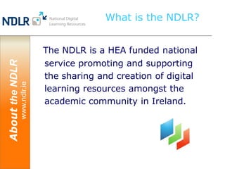 What is the NDLR?


                               The NDLR is a HEA funded national
                               service promoting and supporting
About the NDLR




                               the sharing and creation of digital
                 www.ndlr.ie




                               learning resources amongst the
                               academic community in Ireland.
 