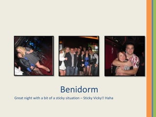 Benidorm
Great night with a bit of a sticky situation – Sticky Vicky!! Haha
 