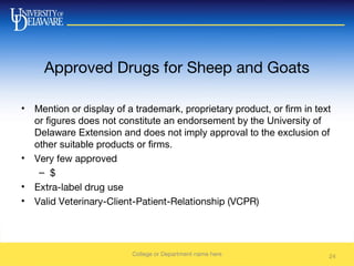 Approved Drugs for Sheep and Goats
• Mention or display of a trademark, proprietary product, or firm in text
or figures does not constitute an endorsement by the University of
Delaware Extension and does not imply approval to the exclusion of
other suitable products or firms.
• Very few approved
– $
• Extra-label drug use
• Valid Veterinary-Client-Patient-Relationship (VCPR)
College or Department name here 24
 