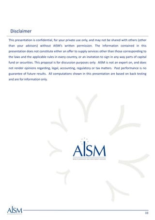 Disclaimer
This presentation is confidential, for your private use only, and may not be shared with others (other
than your advisors) without AISM’s written permission. The information contained in this
presentation does not constitute either an offer to supply services other than those corresponding to
the laws and the applicable rules in every country, or an invitation to sign in any way parts of capital
fund or securities. This proposal is for discussion purposes only. AISM is not an expert on, and does
not render opinions regarding, legal, accounting, regulatory or tax matters. Past performance is no
guarantee of future results. All computations shown in this presentation are based on back testing
and are for information only.




                                                                                                       10
 