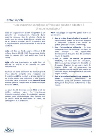 Notre Société
          “Une expertise spécifique offrant une solution adaptée à
                           chaque investisseur”
AISM est un gestionnaire d’actifs indépendant et un       AISM a développé une approche globale tout en se
conseiller en investissement. Disposant d’une             spécialisant :
expertise reconnue dans la sélection d’actifs de
                                                              dans la gestion de portefeuille et le conseil en
qualité pour ses clients, AISM gère ou conseille plus
                                                              investissement, suivant un processus rigoureux
de 3,5 milliards de dollars d'actifs, composés à 80%
                                                              et transparent (Création d’une société de
d’obligations et de produits structurés, le reste étant
                                                              gestion agréée par la CSSF à Luxembourg),
des fonds.
                                                              dans l’intermédiation obligataire : le large
                                                              réseau relationnel d’AISM donne à ses clients un
AISM est doté de fonds propres s’élevant à 10                 accès     privilégié     à   des     opportunités
millions d’euros (31-12-2010). Ses comptes, établis           d’investissement de qualité dans des conditions
selon les normes IFRS, sont audités par Ernst &               élevées de liquidité,
Young.
                                                              dans le conseil en matière de produits
                                                              structurés, sur tout type de sous-jacent,
AISM offre aux investisseurs un accès direct et               d’échéance, avec ou sans garantie de capital ou
efficace au marché et les conseille en toute                  de coupon. Disposant de ses propres outils de
indépendance.                                                 cotation, AISM met en concurrence les
                                                              principales banques de marché pour obtenir les
Pour que ses clients bénéficient des meilleurs prix et        conditions les plus avantageuses et les solutions
d’une sécurité complète dans l’exécution des                  les plus avancées,
transactions, AISM a construit sa propre plateforme           dans la recherche et la sélection de fonds ou de
de trading dédiée aux obligations et aux produits             gérants      (stratégies    traditionnelles    ou
structurés. Cette plateforme utilise Deutsche Bank            alternatives) grâce à un processus sophistiqué
comme agent de compensation à travers le compte               d’analyse et de suivi des performances et des
Euroclear d’AISM.                                             risques.

Au cours des 10 dernières années, AISM a bâti de
solides     relations     parmi    les   investisseurs
institutionnels ainsi, qu’avec de nombreuses banques
privées, family offices et Hedge Funds, formant ainsi
un réseau dense et international de clients, de
contreparties et de partenaires.




                                                                                                                  2
 