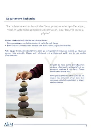 Département Recherche

 “La recherche est un travail d’orfèvre; prendre le temps d’analyser,
  vérifier systématiquement les information, pour trouver enfin la
                                pépite”

AISM est un expert dans la sélection d’actifs multi classes :
• Nous nous appuyons sur plusieurs équipes de recherche multi classes
• Notre sélection couvre toutes les classes d’actifs depuis l’action jusqu’aux fonds fermés

Notre équipe de recherche sélectionne les actifs qui correspondent le mieux aux objectifs que nous nous
sommes fixés ensemble. Chaque actif sélectionné est préalablement validé lors de nos comités
d’investissement.




                                                              L’objectif de notre comité d’investissement
                                                              est de ne valider que les actifs qui offrent une
                                                              protection maximale à nos clients. Chaque
                                                              membre a un droit de véto.

                                                              Notre professionnalisme et la qualité de nos
                                                              équipes nous ont permis d’avoir accès à de
                                                              nombreux produits inaccessibles à la plupart
                                                              des investisseurs.




                                                                                                                 3
 