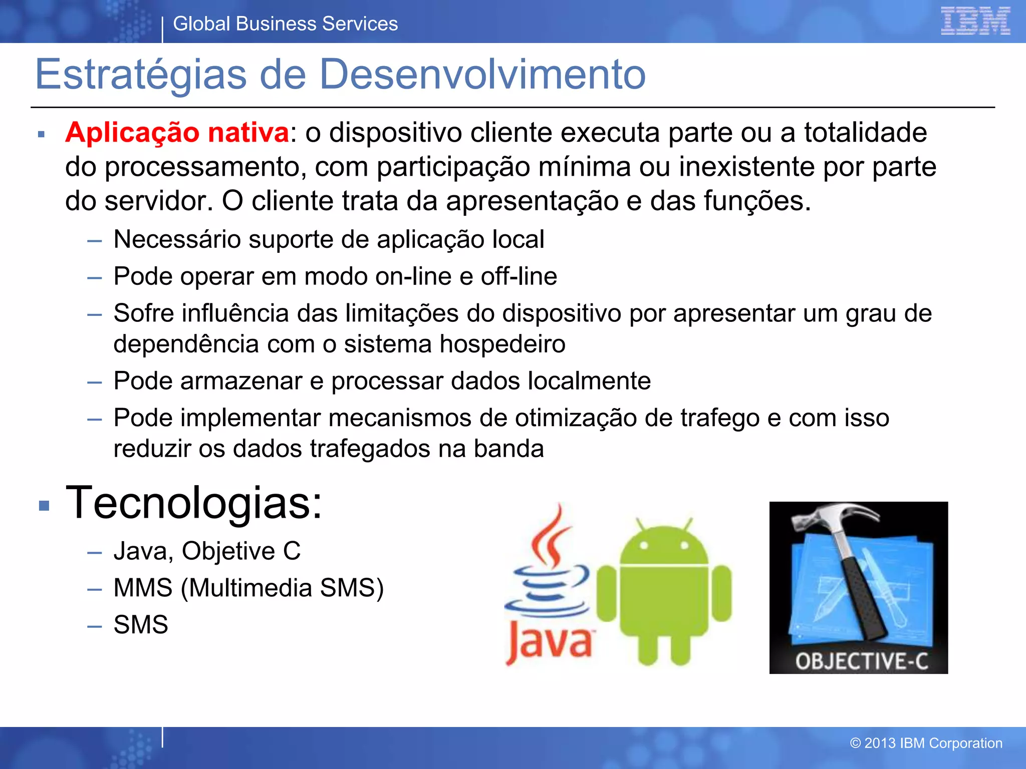 Global Business Services
© 2013 IBM Corporation
Estratégias de Desenvolvimento
 Aplicação nativa: o dispositivo cliente executa parte ou a totalidade
do processamento, com participação mínima ou inexistente por parte
do servidor. O cliente trata da apresentação e das funções.
– Necessário suporte de aplicação local
– Pode operar em modo on-line e off-line
– Sofre influência das limitações do dispositivo por apresentar um grau de
dependência com o sistema hospedeiro
– Pode armazenar e processar dados localmente
– Pode implementar mecanismos de otimização de trafego e com isso
reduzir os dados trafegados na banda
 Tecnologias:
– Java, Objetive C
– MMS (Multimedia SMS)
– SMS
 