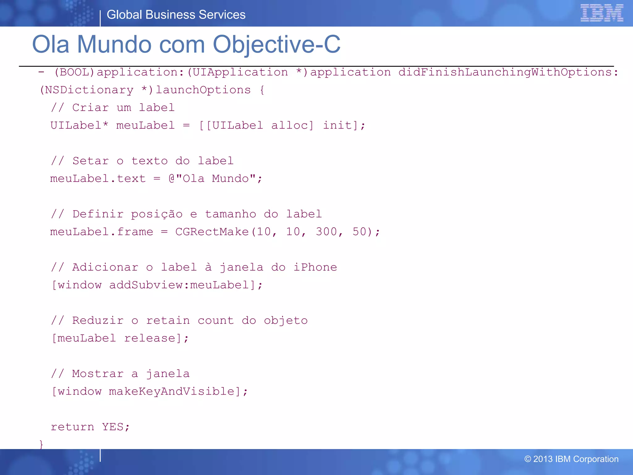 Global Business Services
© 2013 IBM Corporation
Ola Mundo com Objective-C
- (BOOL)application:(UIApplication *)application didFinishLaunchingWithOptions:
(NSDictionary *)launchOptions {
// Criar um label
UILabel* meuLabel = [[UILabel alloc] init];
// Setar o texto do label
meuLabel.text = @"Ola Mundo";
// Definir posição e tamanho do label
meuLabel.frame = CGRectMake(10, 10, 300, 50);
// Adicionar o label à janela do iPhone
[window addSubview:meuLabel];
// Reduzir o retain count do objeto
[meuLabel release];
// Mostrar a janela
[window makeKeyAndVisible];
return YES;
}
 