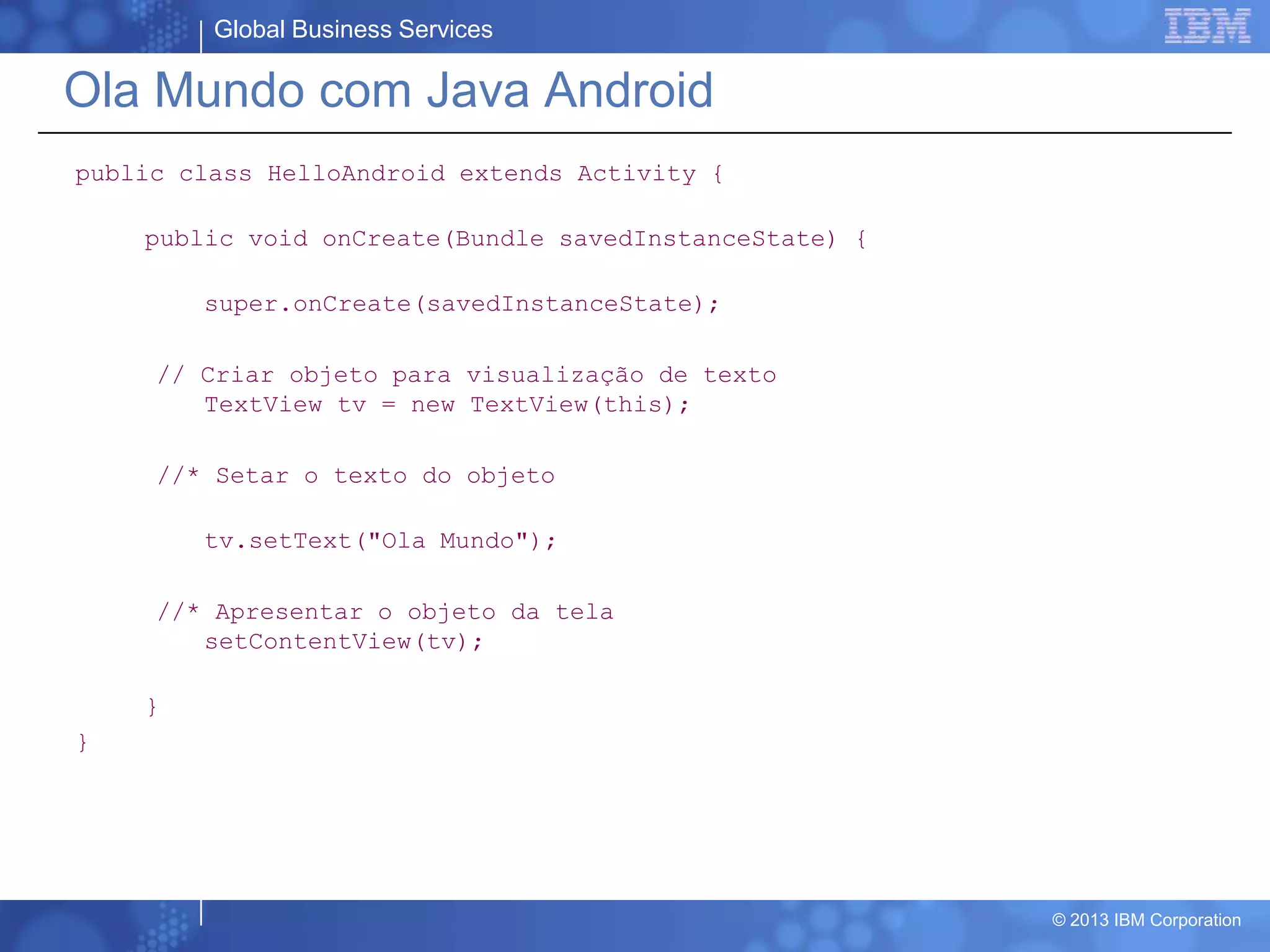 Global Business Services
© 2013 IBM Corporation
Ola Mundo com Java Android
public class HelloAndroid extends Activity {
public void onCreate(Bundle savedInstanceState) {
super.onCreate(savedInstanceState);
// Criar objeto para visualização de texto
TextView tv = new TextView(this);
//* Setar o texto do objeto
tv.setText("Ola Mundo");
//* Apresentar o objeto da tela
setContentView(tv);
}
}
 