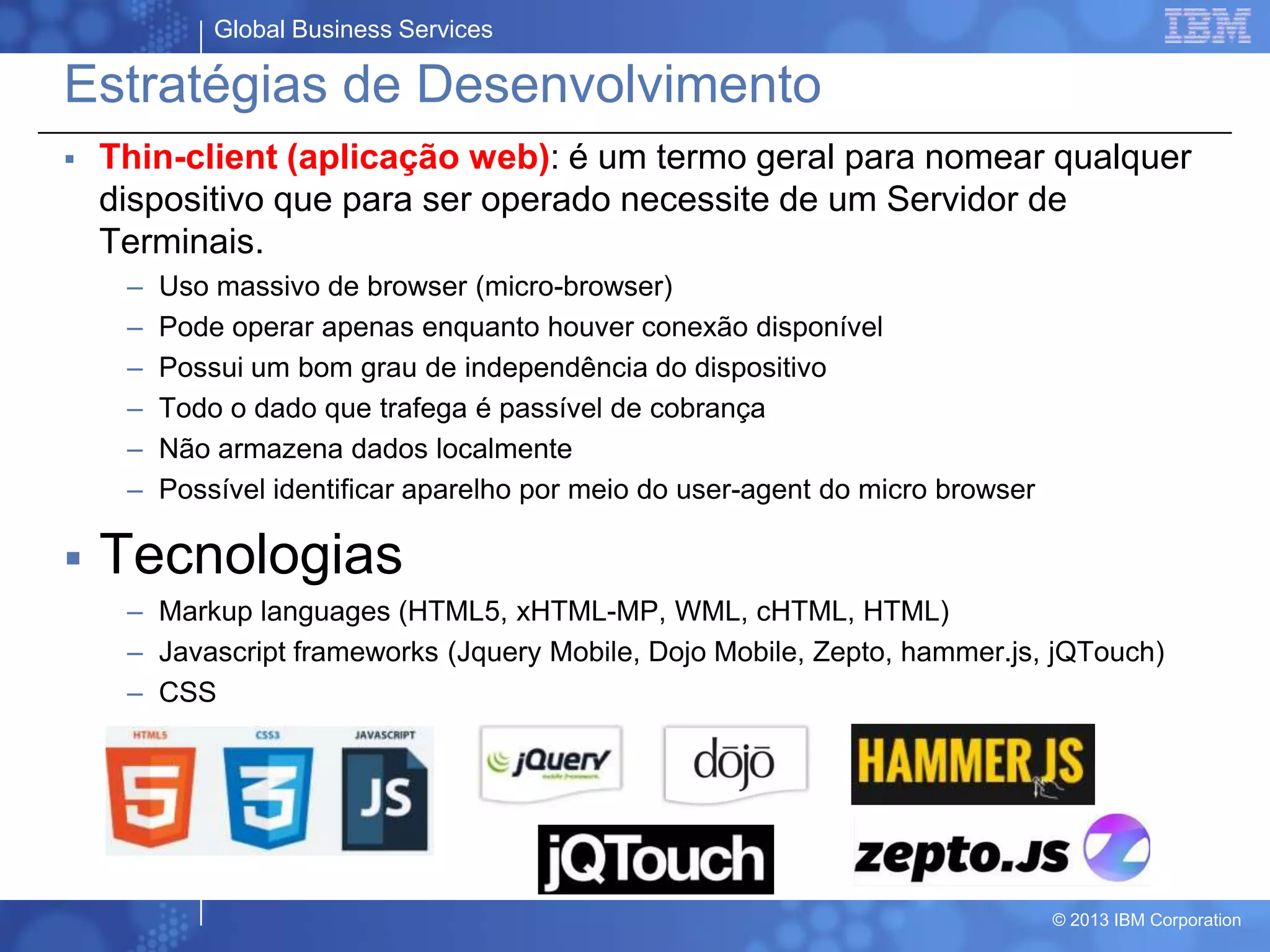 Global Business Services
© 2013 IBM Corporation
Estratégias de Desenvolvimento
 Thin-client (aplicação web): é um termo geral para nomear qualquer
dispositivo que para ser operado necessite de um Servidor de
Terminais.
– Uso massivo de browser (micro-browser)
– Pode operar apenas enquanto houver conexão disponível
– Possui um bom grau de independência do dispositivo
– Todo o dado que trafega é passível de cobrança
– Não armazena dados localmente
– Possível identificar aparelho por meio do user-agent do micro browser
 Tecnologias
– Markup languages (HTML5, xHTML-MP, WML, cHTML, HTML)
– Javascript frameworks (Jquery Mobile, Dojo Mobile, Zepto, hammer.js, jQTouch)
– CSS
 