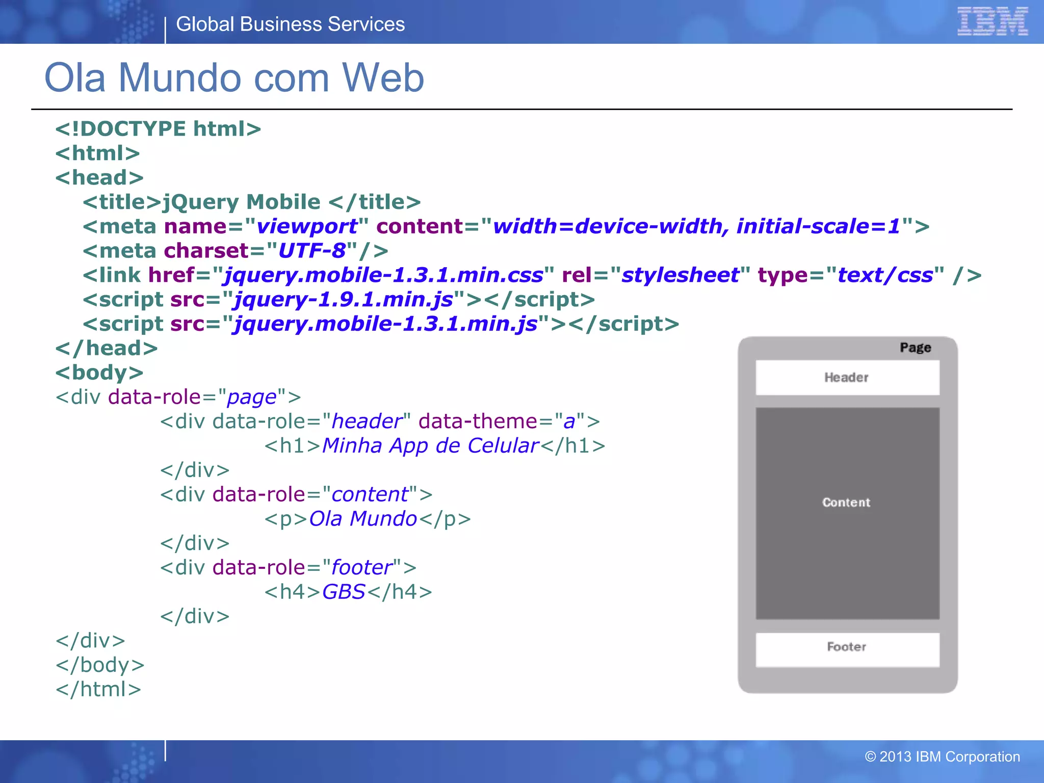 Global Business Services
© 2013 IBM Corporation
Ola Mundo com Web
<!DOCTYPE html>
<html>
<head>
<title>jQuery Mobile </title>
<meta name="viewport" content="width=device-width, initial-scale=1">
<meta charset="UTF-8"/>
<link href="jquery.mobile-1.3.1.min.css" rel="stylesheet" type="text/css" />
<script src="jquery-1.9.1.min.js"></script>
<script src="jquery.mobile-1.3.1.min.js"></script>
</head>
<body>
<div data-role="page">
<div data-role="header" data-theme="a">
<h1>Minha App de Celular</h1>
</div>
<div data-role="content">
<p>Ola Mundo</p>
</div>
<div data-role="footer">
<h4>GBS</h4>
</div>
</div>
</body>
</html>
 