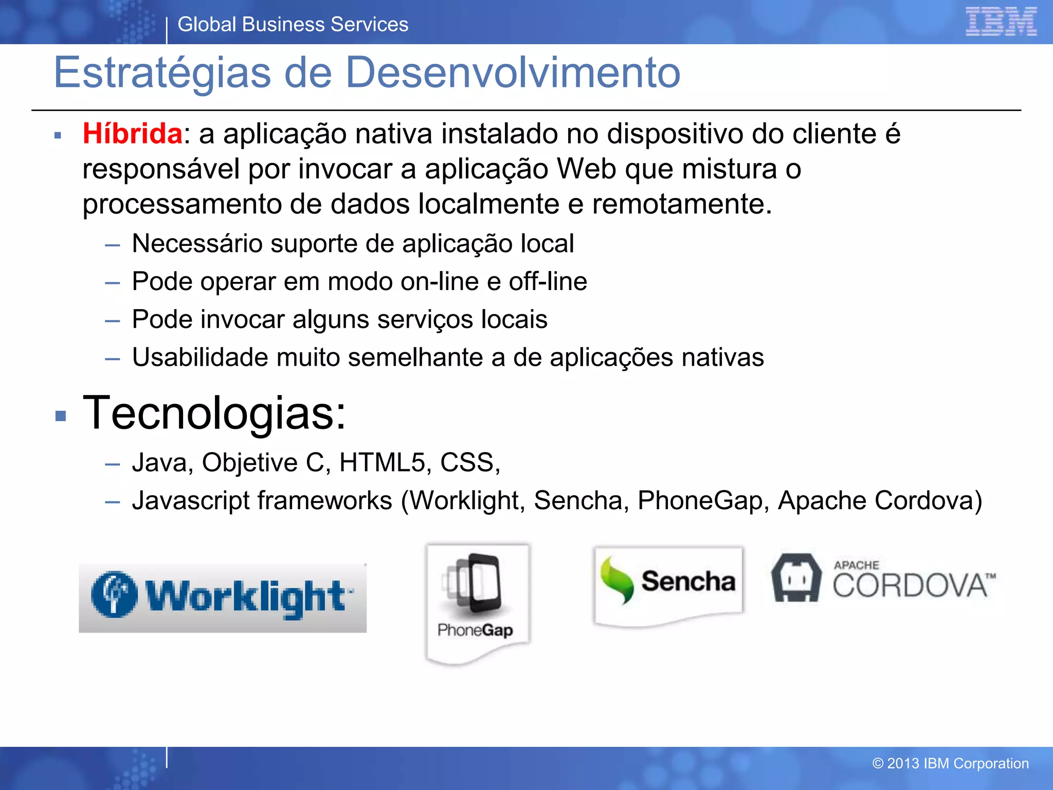 Global Business Services
© 2013 IBM Corporation
Estratégias de Desenvolvimento
 Híbrida: a aplicação nativa instalado no dispositivo do cliente é
responsável por invocar a aplicação Web que mistura o
processamento de dados localmente e remotamente.
– Necessário suporte de aplicação local
– Pode operar em modo on-line e off-line
– Pode invocar alguns serviços locais
– Usabilidade muito semelhante a de aplicações nativas
 Tecnologias:
– Java, Objetive C, HTML5, CSS,
– Javascript frameworks (Worklight, Sencha, PhoneGap, Apache Cordova)
 