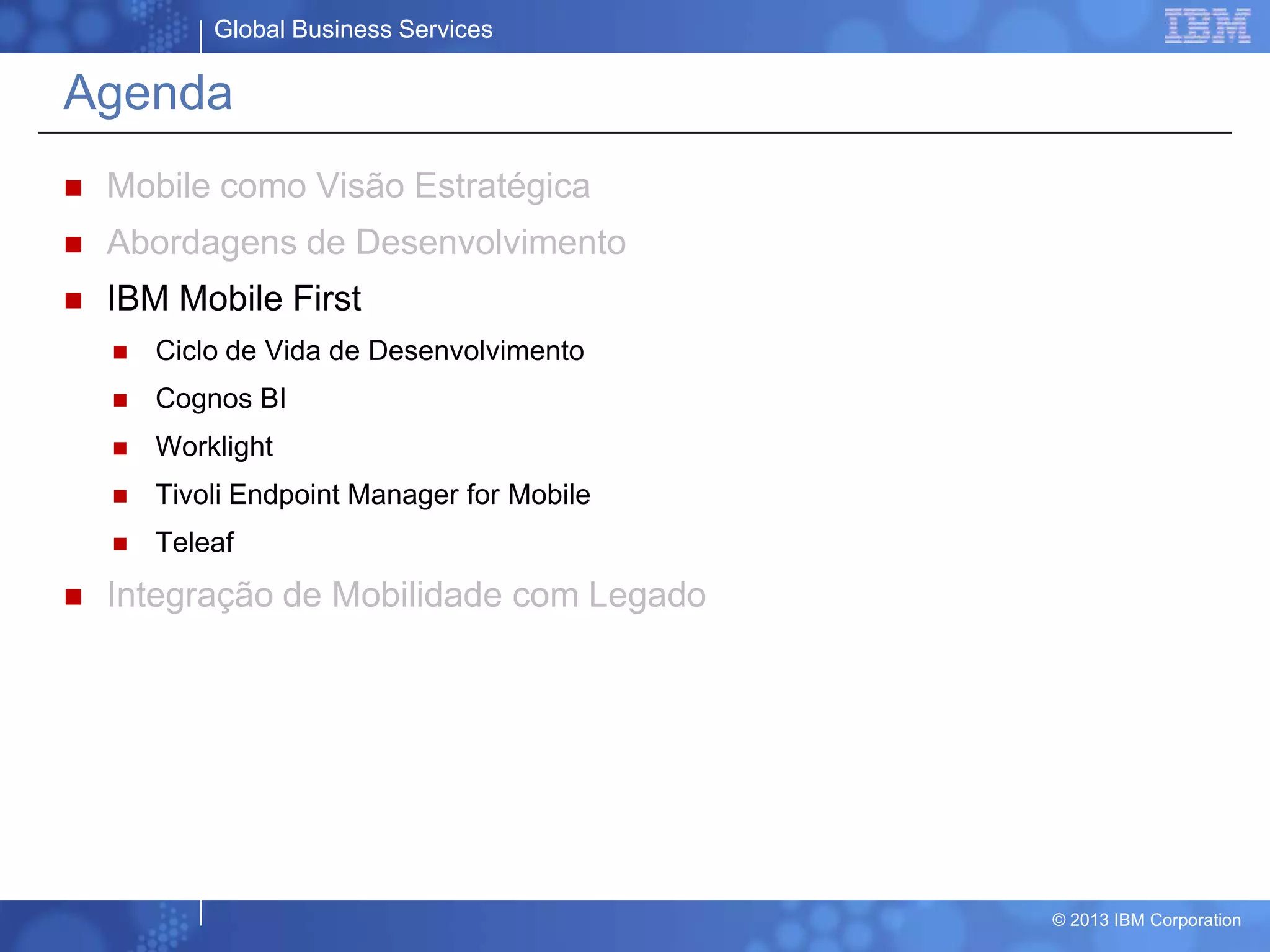 Global Business Services
© 2013 IBM Corporation
Agenda
 Mobile como Visão Estratégica
 Abordagens de Desenvolvimento
 IBM Mobile First
 Ciclo de Vida de Desenvolvimento
 Cognos BI
 Worklight
 Tivoli Endpoint Manager for Mobile
 Teleaf
 Integração de Mobilidade com Legado
 