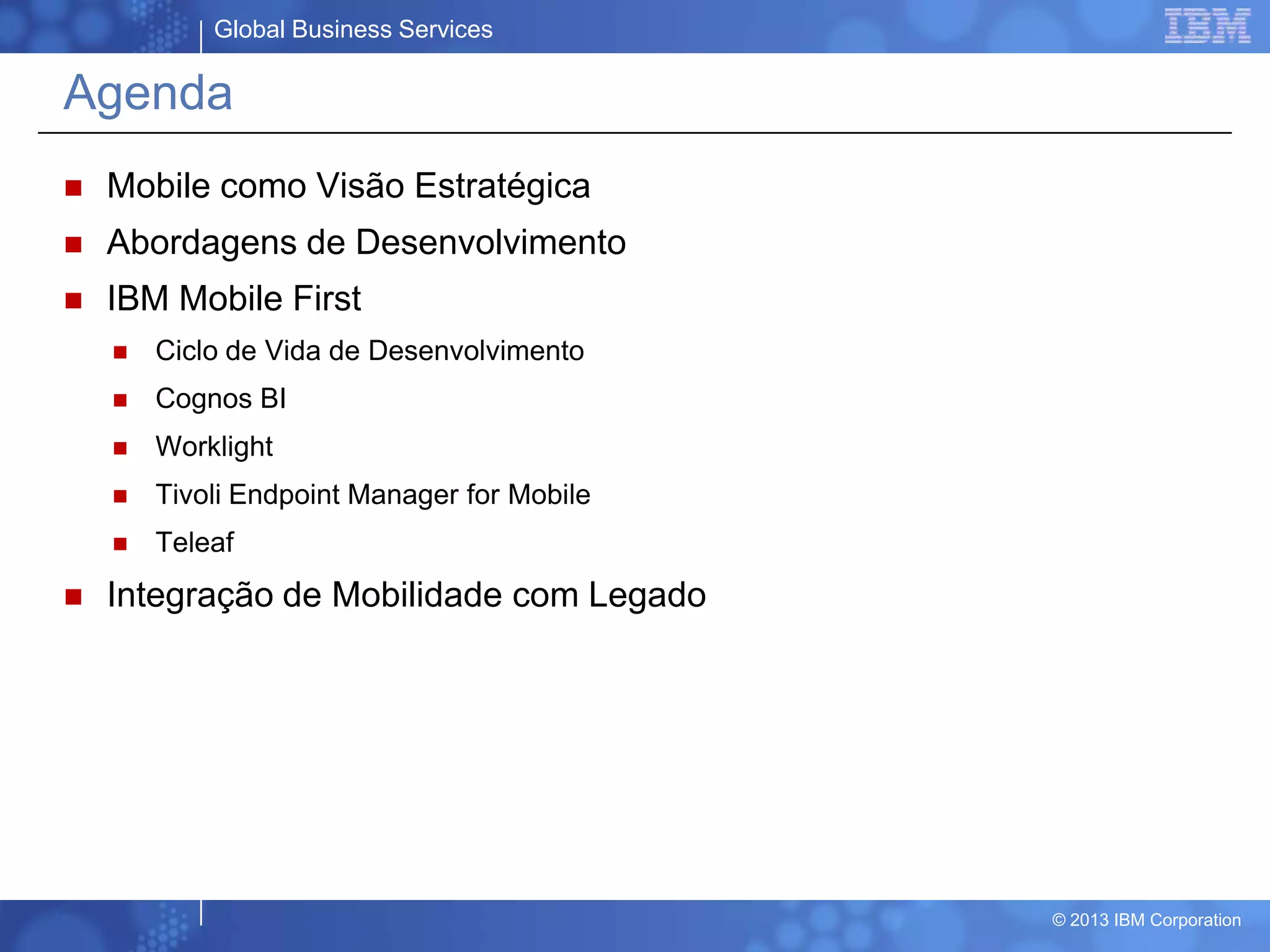 Global Business Services
© 2013 IBM Corporation
Agenda
 Mobile como Visão Estratégica
 Abordagens de Desenvolvimento
 IBM Mobile First
 Ciclo de Vida de Desenvolvimento
 Cognos BI
 Worklight
 Tivoli Endpoint Manager for Mobile
 Teleaf
 Integração de Mobilidade com Legado
 