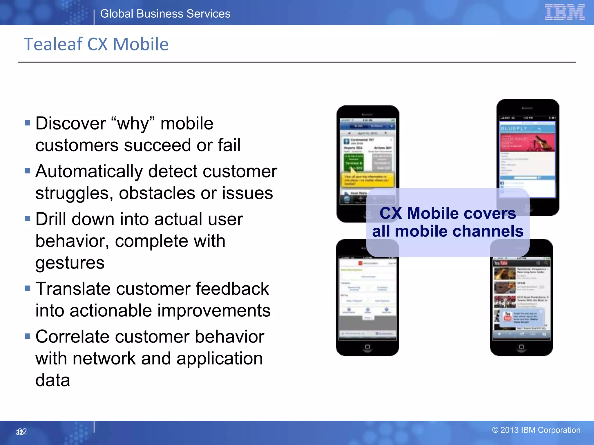 Global Business Services
© 2013 IBM Corporation32
Tealeaf CX Mobile
 Discover “why” mobile
customers succeed or fail
 Automatically detect customer
struggles, obstacles or issues
 Drill down into actual user
behavior, complete with
gestures
 Translate customer feedback
into actionable improvements
 Correlate customer behavior
with network and application
data
Native Apps
Hybrid Apps HTML5
Mobile Site
CX Mobile covers
all mobile channels
32
 