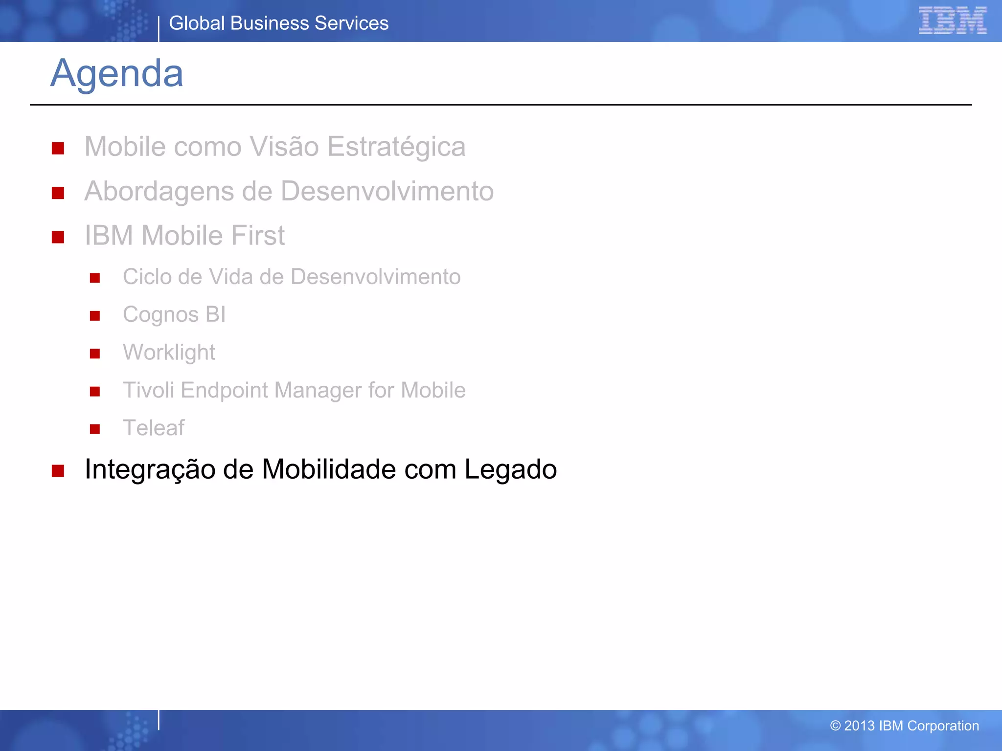 Global Business Services
© 2013 IBM Corporation
Agenda
 Mobile como Visão Estratégica
 Abordagens de Desenvolvimento
 IBM Mobile First
 Ciclo de Vida de Desenvolvimento
 Cognos BI
 Worklight
 Tivoli Endpoint Manager for Mobile
 Teleaf
 Integração de Mobilidade com Legado
 