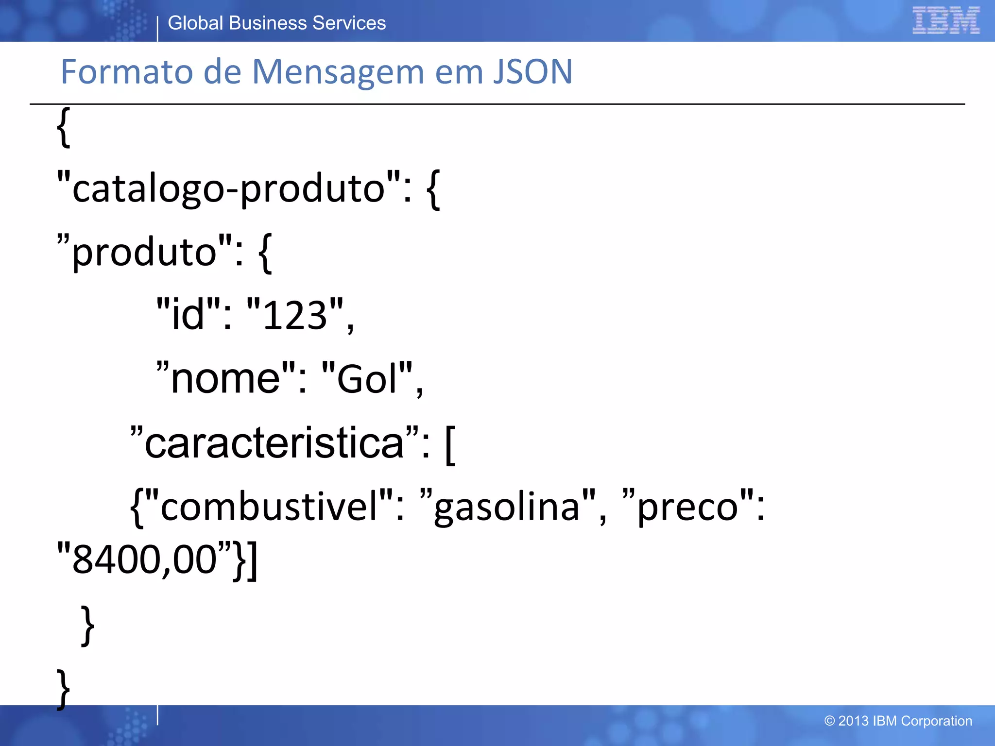 Global Business Services
© 2013 IBM Corporation
Formato de Mensagem em JSON
{
"catalogo-produto": {
”produto": {
"id": "123",
”nome": "Gol",
”caracteristica”: [
{"combustivel": ”gasolina", ”preco":
"8400,00”}]
}
}
 