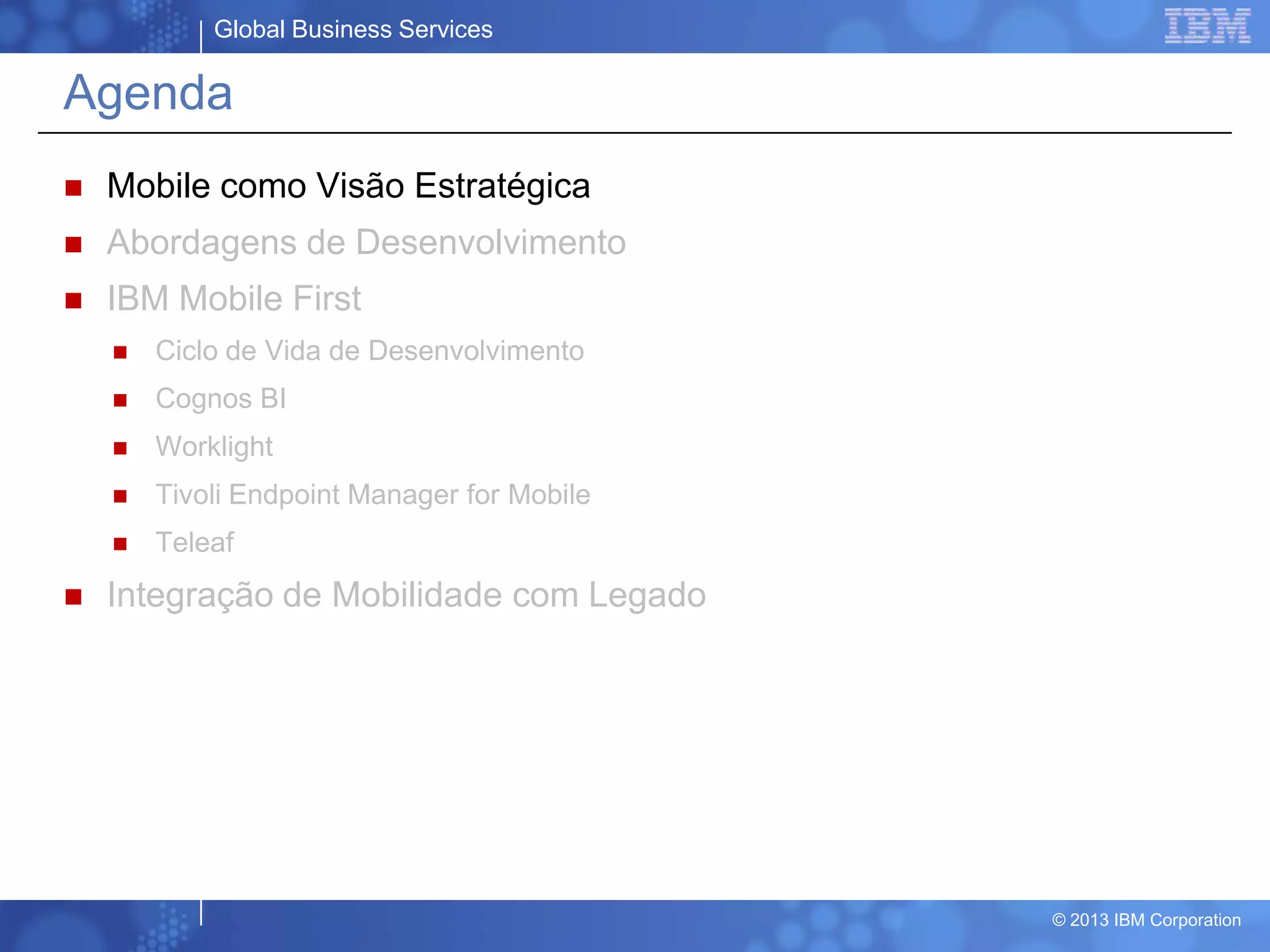 Global Business Services
© 2013 IBM Corporation
Agenda
 Mobile como Visão Estratégica
 Abordagens de Desenvolvimento
 IBM Mobile First
 Ciclo de Vida de Desenvolvimento
 Cognos BI
 Worklight
 Tivoli Endpoint Manager for Mobile
 Teleaf
 Integração de Mobilidade com Legado
 