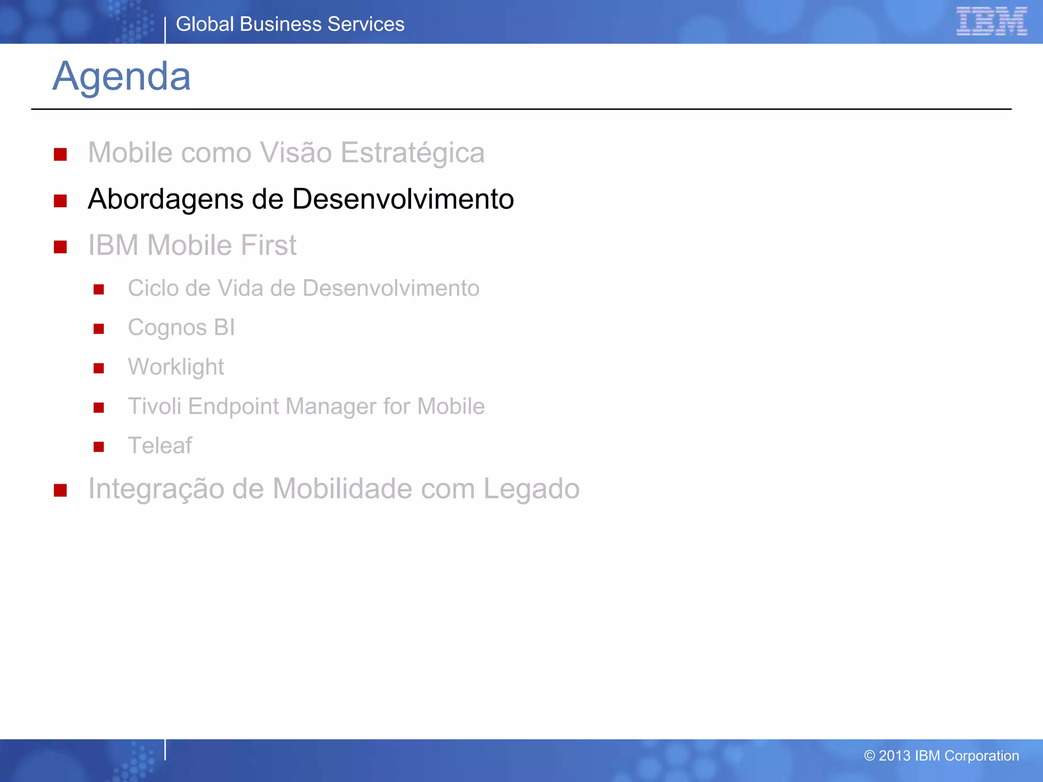 Global Business Services
© 2013 IBM Corporation
Agenda
 Mobile como Visão Estratégica
 Abordagens de Desenvolvimento
 IBM Mobile First
 Ciclo de Vida de Desenvolvimento
 Cognos BI
 Worklight
 Tivoli Endpoint Manager for Mobile
 Teleaf
 Integração de Mobilidade com Legado
 