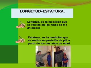 LONGITUD-ESTATURA.

  Longitud, es la medición que
  se realiza en los niños de 0 a
  24 meses


   Estatura, es la medición que
   se realiza en posición de pié a
   partir de los dos años de edad
 
