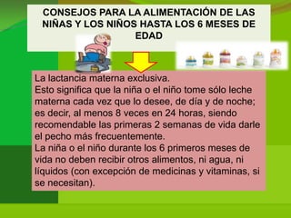 CONSEJOS PARA LA ALIMENTACIÓN DE LAS
 NIÑAS Y LOS NIÑOS HASTA LOS 6 MESES DE
                  EDAD



La lactancia materna exclusiva.
Esto significa que la niña o el niño tome sólo leche
materna cada vez que lo desee, de día y de noche;
es decir, al menos 8 veces en 24 horas, siendo
recomendable las primeras 2 semanas de vida darle
el pecho más frecuentemente.
La niña o el niño durante los 6 primeros meses de
vida no deben recibir otros alimentos, ni agua, ni
líquidos (con excepción de medicinas y vitaminas, si
se necesitan).
 