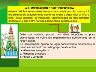LA ALIMENTACIÓN COMPLEMENTARIA
deberá distribuirse en varias tiempos de comida por día, que se irá
incrementando gradualmente conforme crece y desarrolla la niña o
niño, hasta alcanzar la frecuencia recomendada de tres comidas
principales y dos entre comidas adicionales durante el día.




         Debe ser variada, porque una dieta monótona o poco
         diversificada no cubre los requerimientos nutricionales de la
         niña y el niño.
          La alimentación óptima se logra consumiendo diariamente al
         menos un alimento de cada grupo de alimentos.
          a. Alimentos energéticos
         b. Alimentos proteicos
         c. Frutas y verduras
 
